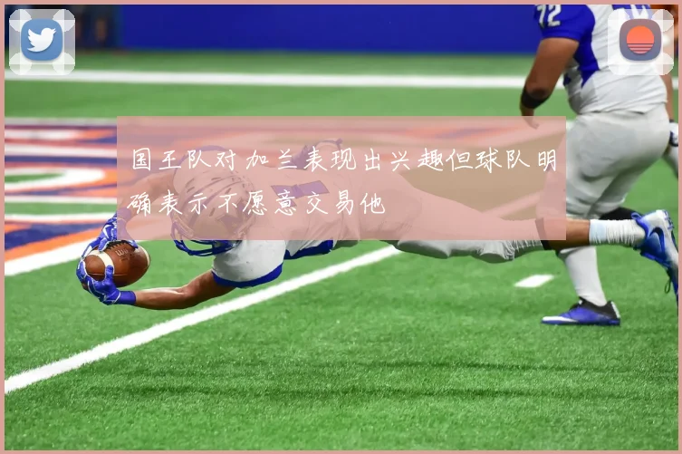 国王队对加兰表现出兴趣但球队明确表示不愿意交易他