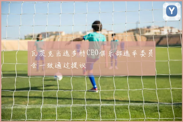 瓦茨克当选多特CEO俱乐部选举委员会一致通过提议