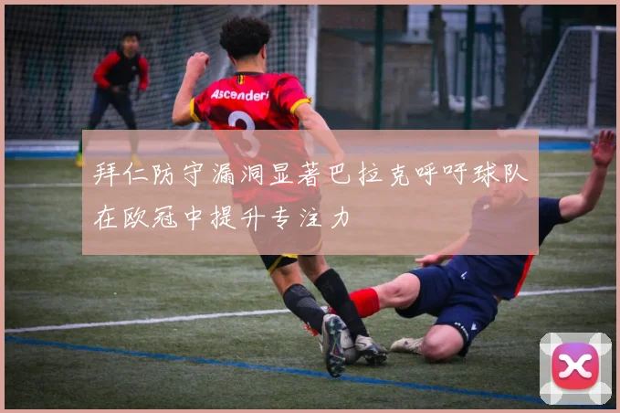 拜仁防守漏洞显著巴拉克呼吁球队在欧冠中提升专注力