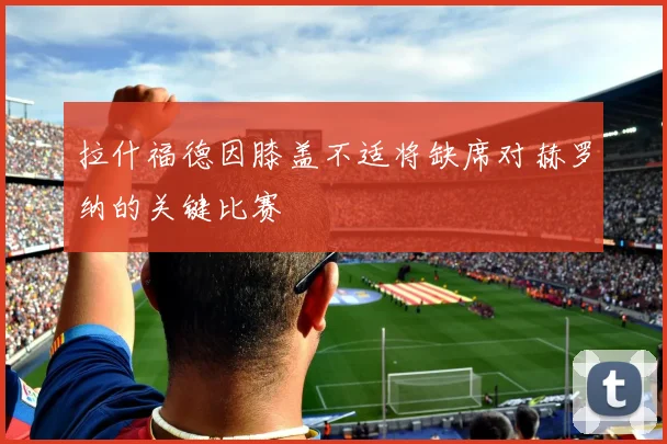 拉什福德因膝盖不适将缺席对赫罗纳的关键比赛