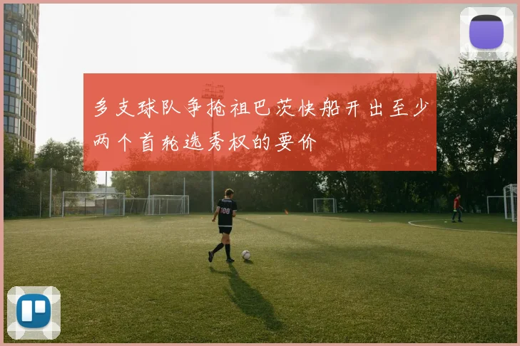多支球队争抢祖巴茨快船开出至少两个首轮选秀权的要价