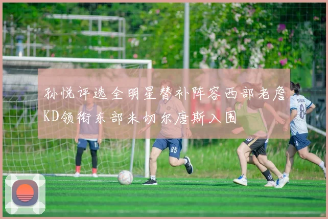 孙悦评选全明星替补阵容西部老詹KD领衔东部米切尔唐斯入围