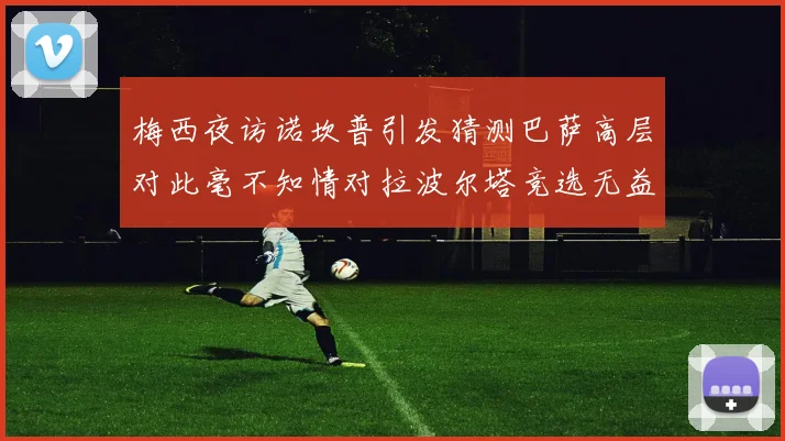 梅西夜访诺坎普引发猜测巴萨高层对此毫不知情对拉波尔塔竞选无益