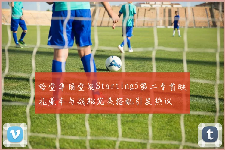 哈登华丽登场Starting5第二季首映礼豪车与战靴完美搭配引发热议