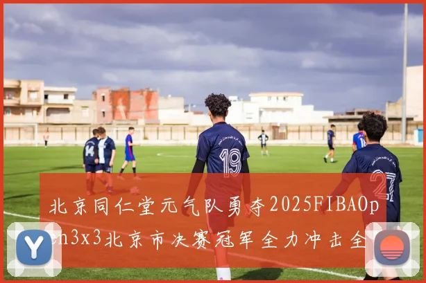 北京同仁堂元气队勇夺2025FIBAOpen3x3北京市决赛冠军全力冲击全国赛场