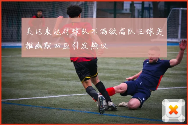 美记表达对球队不满欲离队三球更推幽默回应引发热议