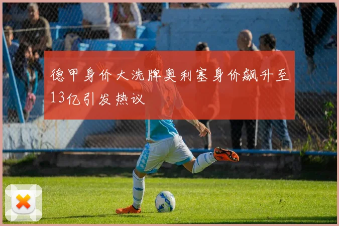 德甲身价大洗牌奥利塞身价飙升至13亿引发热议