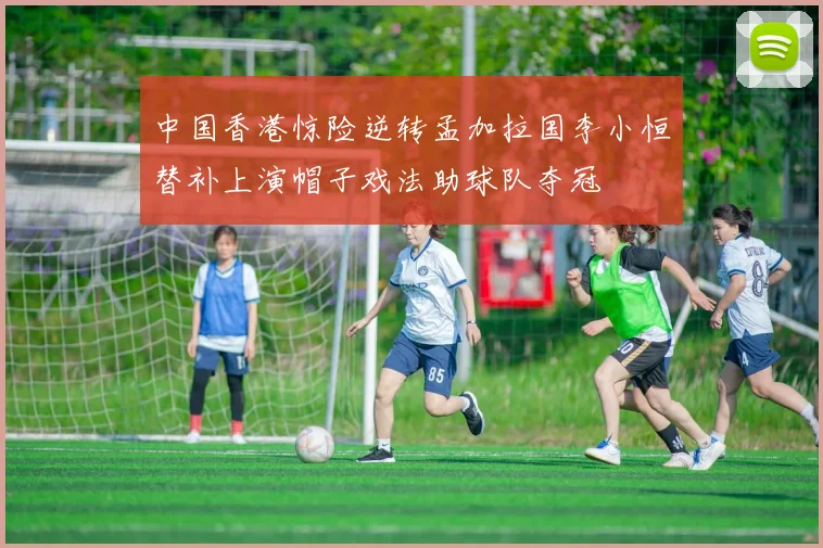中国香港惊险逆转孟加拉国李小恒替补上演帽子戏法助球队夺冠