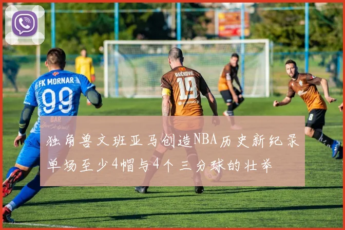 独角兽文班亚马创造NBA历史新纪录单场至少4帽与4个三分球的壮举