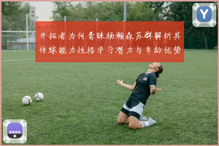 开拓者为何青睐杨瀚森苏群解析其传球能力性格学习潜力与年龄优势