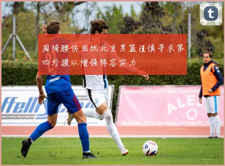 周琦腰伤困扰北京男篮谨慎寻求第四外援以增强阵容实力