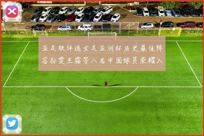 亚足联评选女足亚洲杯历史最佳阵容孙雯王霜等八名中国球员荣耀入选