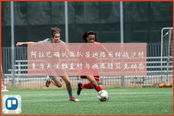 阿拉巴确认离队吕迪格或转战沙特皇马关注雅奎特与施洛特贝克动态