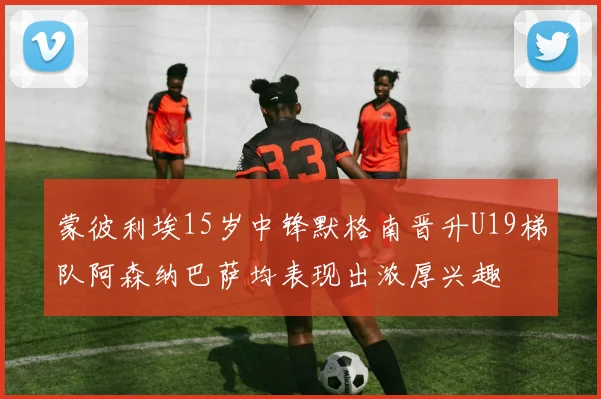 蒙彼利埃15岁中锋默格南晋升U19梯队阿森纳巴萨均表现出浓厚兴趣