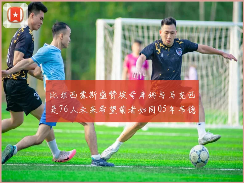 比尔西蒙斯盛赞埃奇库姆与马克西是76人未来希望前者如同05年韦德