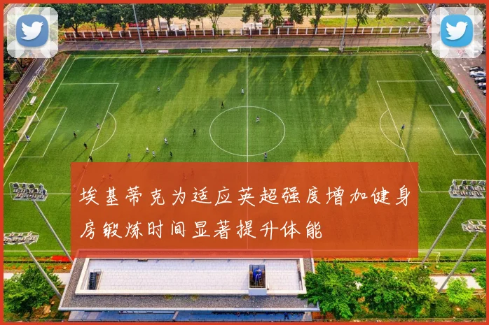 埃基蒂克为适应英超强度增加健身房锻炼时间显著提升体能