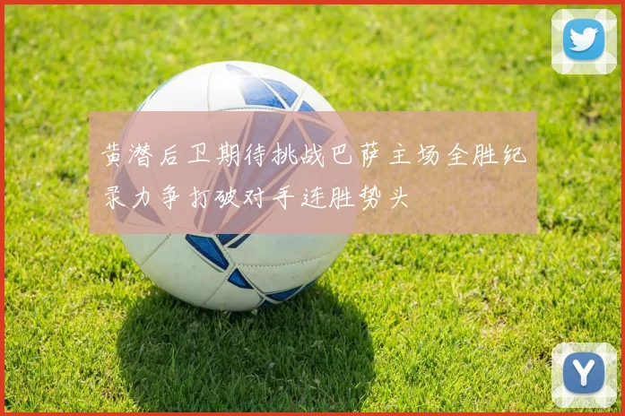 黄潜后卫期待挑战巴萨主场全胜纪录力争打破对手连胜势头