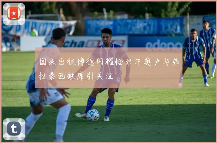 国米出征博德闪耀恰尔汗奥卢与弗拉泰西缺席引关注