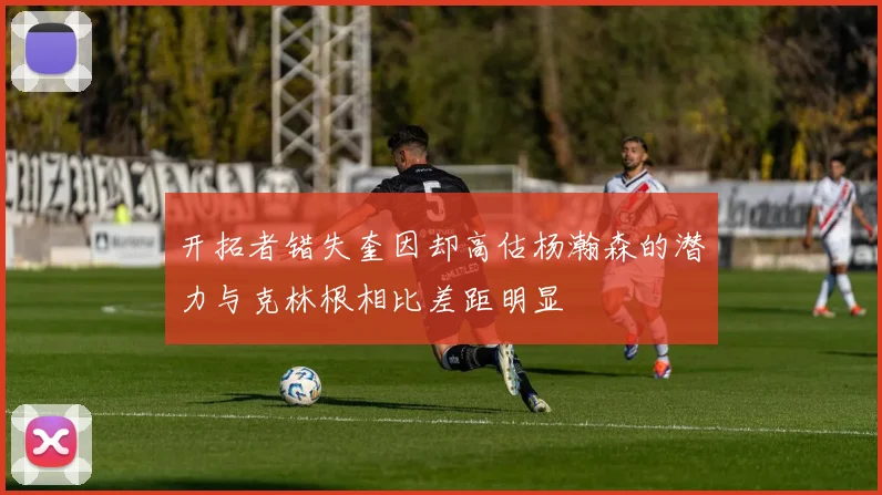 开拓者错失奎因却高估杨瀚森的潜力与克林根相比差距明显