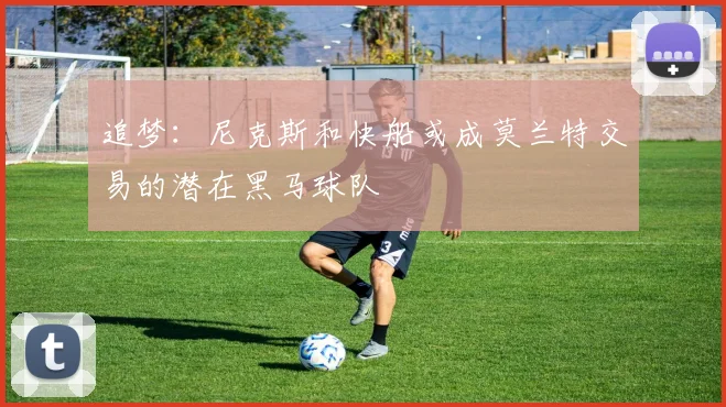 追梦：尼克斯和快船或成莫兰特交易的潜在黑马球队