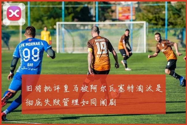 旧将批评皇马被阿尔瓦塞特淘汰是彻底失败管理如同闹剧