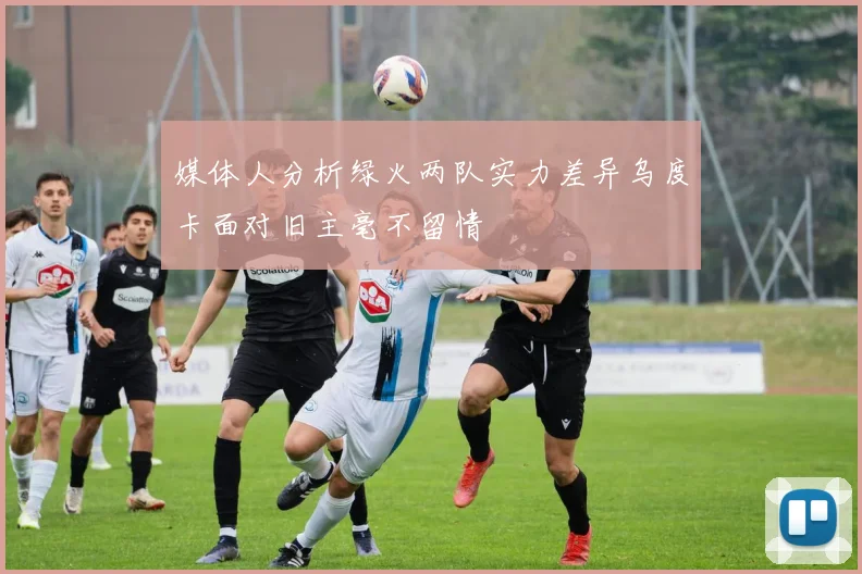 媒体人分析绿火两队实力差异乌度卡面对旧主毫不留情