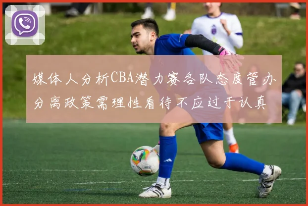 媒体人分析CBA潜力赛各队态度管办分离政策需理性看待不应过于认真
