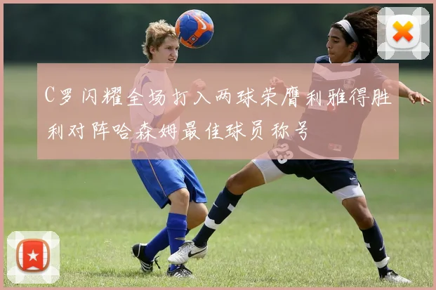 C罗闪耀全场打入两球荣膺利雅得胜利对阵哈森姆最佳球员称号