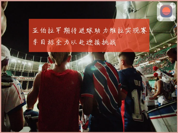 亚伯拉罕期待进球助力维拉实现赛季目标全力以赴迎接挑战