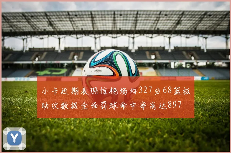 小卡近期表现惊艳场均327分68篮板助攻数据全面罚球命中率高达897