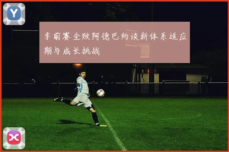 季前赛全败阿德巴约谈新体系适应期与成长挑战