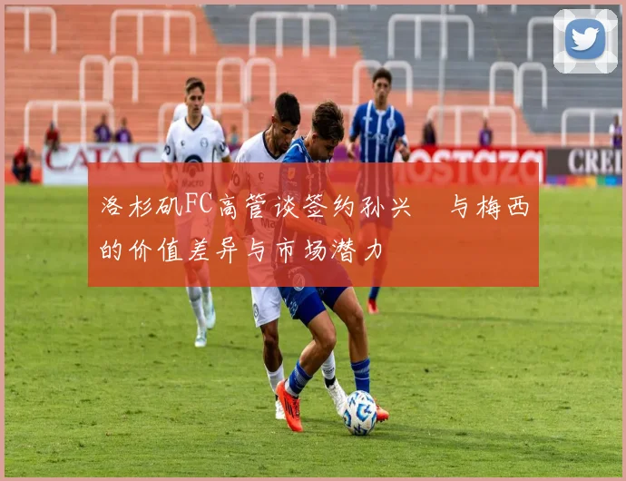 洛杉矶FC高管谈签约孙兴慜与梅西的价值差异与市场潜力