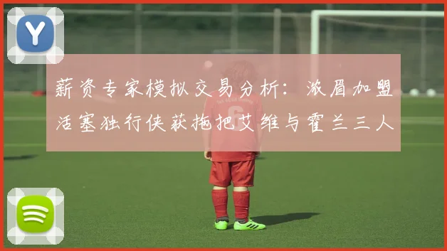 薪资专家模拟交易分析：浓眉加盟活塞独行侠获拖把艾维与霍兰三人组合