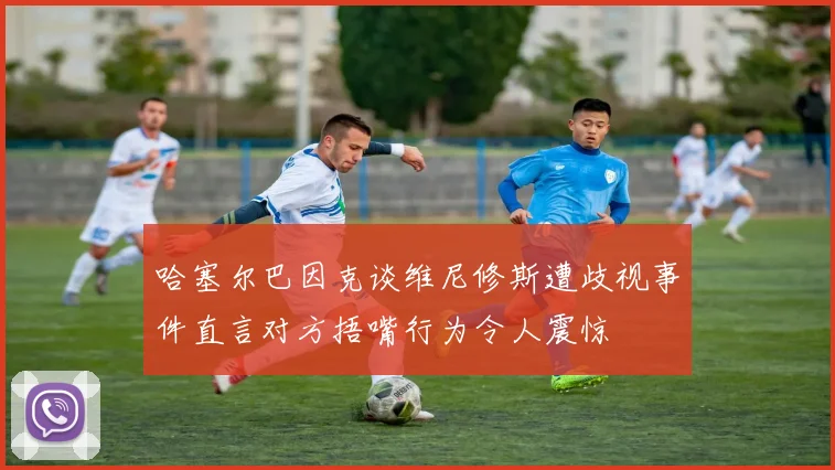 哈塞尔巴因克谈维尼修斯遭歧视事件直言对方捂嘴行为令人震惊