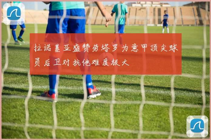 拉诺基亚盛赞劳塔罗为意甲顶尖球员后卫对抗他难度极大