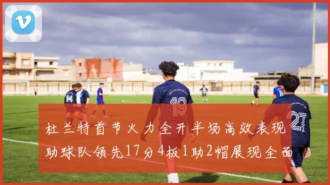 杜兰特首节火力全开半场高效表现助球队领先17分4板1助2帽展现全面能力