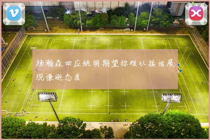 杨瀚森回应姚明期望称难以接话展现谦逊态度