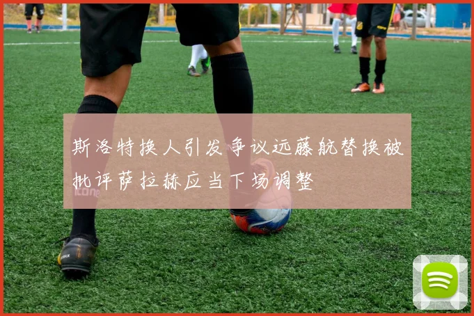 斯洛特换人引发争议远藤航替换被批评萨拉赫应当下场调整