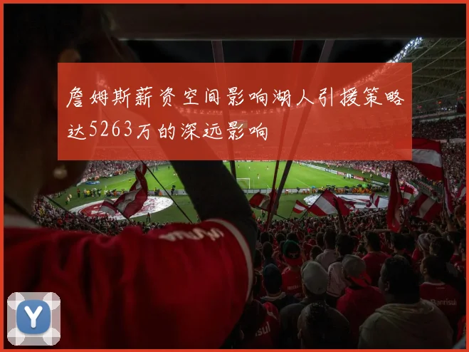 詹姆斯薪资空间影响湖人引援策略达5263万的深远影响